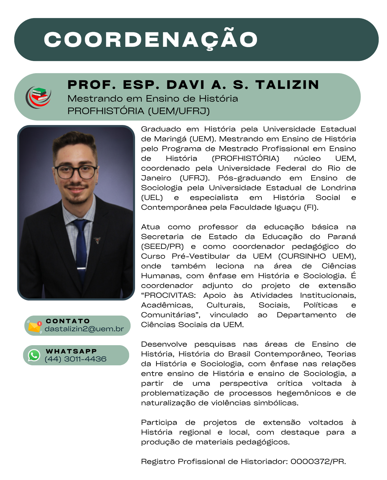Graduado em História pela Universidade Estadual de Maringá (UEM). Mestrando em Ensino de História pelo Programa de Mestrado Profissional em Ensino de História (PROFHISTÓRIA) núcleo UEM, coordenado pela Universidade Federal do Rio de Janeiro (UFRJ). Pós-graduando em Ensino de Sociologia pela Universidade Estadual de Londrina (UEL) e especialista em História Social e Contemporânea pela Faculdade Iguaçu (FI).  Atua como professor da educação básica na Secretaria de Estado da Educação do Paraná (SEED/PR) e como coordenador pedagógico do Curso Pré-Vestibular da UEM (CURSINHO UEM), onde também leciona na área de Ciências Humanas, com ênfase em História e Sociologia. É coordenador adjunto do projeto de extensão “PROCIVITAS: Apoio às Atividades Institucionais, Acadêmicas, Culturais, Sociais, Políticas e Comunitárias”, vinculado ao Departamento de Ciências Sociais da UEM.  Desenvolve pesquisas nas áreas de Ensino de História, História do Brasil Contemporâneo, Teorias da História e Sociologia, com ênfase nas relações entre ensino de História e ensino de Sociologia, a partir de uma perspectiva crítica voltada à problematização de processos hegemônicos e de naturalização de violências simbólicas.  Participa de projetos de extensão voltados à História regional e local, com destaque para a produção de materiais pedagógicos.  Registro Profissional de Historiador: 0000372/PR.